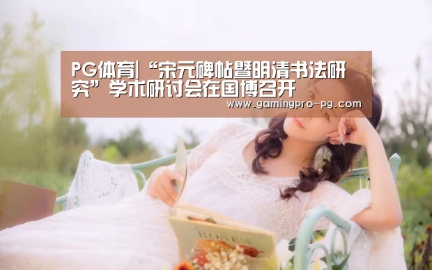 PG体育|“宋元碑帖暨明清书法研究”学术研讨会在国博召开(图3) PG官网
